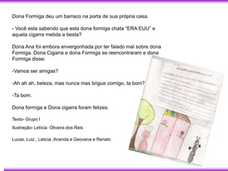 Dona Formiga deu um barraco na porta de sua própria casa.

- Você esta sabendo que esta dona formiga chata ―ERA EUU‖ e
aquela cigarra metida a besta?

Dona Ana foi embora envergonhada por ter falado mal sobre dona
Formiga. Dona Cigarra e dona Formiga se reencontraram e dona
Formiga disse:

-Vamos ser amigas?

-Ah ah ah, beleza, mas nunca mas brigue comigo, ta bom?

-Ta bom.

Dona formiga e Dona cigarra foram felizes.

Texto- Grupo I
Ilustração- Letícia Oliveira dos Reis

Lucas, Luiz , Leticia ,Ananda e Geovana e Renato
 