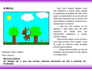 A MULA                                        Uma mula, sempre folgada, como
                                          não trabalhava e mesmo assim recebia
                                          uma generosa quantidade de milho como
                                          ração, se exibia dentro do curral como se
                                          fosse mais importante que os demais. Era
                                          pura vaidade e arrogância. Senhora de si,
                                          vaidosa dizia a si mesma:
                                               — Meu pai, com certeza, foi um
                                          valoroso e belo Raça Pura. Me sinto
                                          orgulhosa      por   herdar   toda    sua
                                          graciosidade resistência, o mesmo
                                          espírito e beleza.
                                               Pouco tempo depois, ao ser levada a
                                          uma longa jornada, como simples burro
                                          de carga, ao sentir-se muito cansada,
                                          exclama desconsolada:
                                               — Talvez tenha cometido um erro de
Ilustração: Jardel e Miguel               avaliação. Meu pai pode ter sido apenas
Texto- Grupo II                           um simples asno.

 Moral da história:
 Ao desejar ser o que não somos, estamos plantando em nós a semente da
 frustração.
 