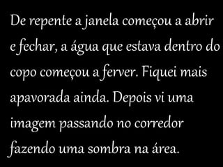 De repente a janela começou a abrir 
e fechar, a água que estava dentro do 
copo começou a ferver. Fiquei mais 
apavorada ainda. Depois vi uma 
imagem passando no corredor 
fazendo uma sombra na área. 
 