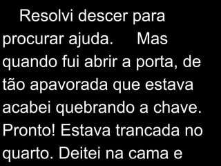 Resolvi descer para 
procurar ajuda. Mas 
quando fui abrir a porta, de 
tão apavorada que estava 
acabei quebrando a chave. 
Pronto! Estava trancada no 
quarto. Deitei na cama e 
 