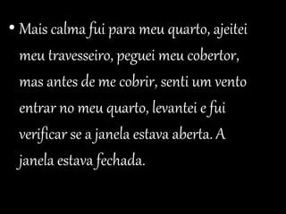 • Mais calma fui para meu quarto, ajeitei 
meu travesseiro, peguei meu cobertor, 
mas antes de me cobrir, senti um vento 
entrar no meu quarto, levantei e fui 
verificar se a janela estava aberta. A 
janela estava fechada. 
 
