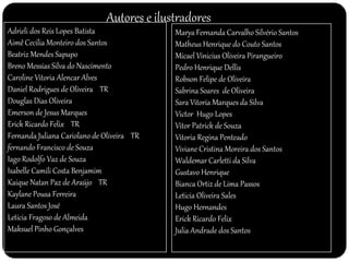 Autores e ilustradores 
Adrieli dos Reis Lopes Batista 
Aimê Cecilia Monteiro dos Santos 
Beatriz Mendes Sapupo 
Breno Messias Silva do Nascimento 
Caroline Vitoria Alencar Alves 
Daniel Rodrigues de Oliveira TR 
Douglas Dias Oliveira 
Emerson de Jesus Marques 
Erick Ricardo Felix TR 
Fernanda Juliana Cariolano de Oliveira TR 
fernando Francisco de Souza 
Iago Rodolfo Vaz de Souza 
Isabelle Camili Costa Benjamim 
Kaique Natan Paz de Araújo TR 
Kaylane Pousa Ferreira 
Laura Santos José 
Leticia Fragoso de Almeida 
Maksuel Pinho Gonçalves 
Marya Fernanda Carvalho Silvério Santos 
Matheus Henrique do Couto Santos 
Micael Vinicius Oliveira Pirangueiro 
Pedro Henrique Dellis 
Robson Felipe de Oliveira 
Sabrina Soares de Oliveira 
Sara Vitoria Marques da Silva 
Victor Hugo Lopes 
Vitor Patrick de Souza 
Vitoria Regina Penteado 
Viviane Cristina Moreira dos Santos 
Waldemar Carletti da Silva 
Gustavo Henrique 
Bianca Ortiz de Lima Passos 
Leticia Oliveira Sales 
Hugo Hernandes 
Erick Ricardo Felix 
Julia Andrade dos Santos 
