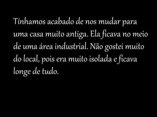 Tínhamos acabado de nos mudar para 
uma casa muito antiga. Ela ficava no meio 
de uma área industrial. Não gostei muito 
do local, pois era muito isolada e ficava 
longe de tudo. 
 