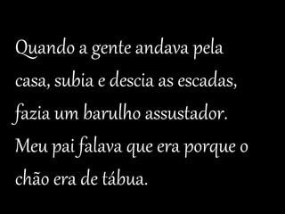 Quando a gente andava pela 
casa, subia e descia as escadas, 
fazia um barulho assustador. 
Meu pai falava que era porque o 
chão era de tábua. 
 