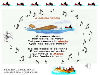SIRIRI PRA CÁ, SIRIRI PRA LÁ
A MARIA É FEIA E QUER CASAR
 