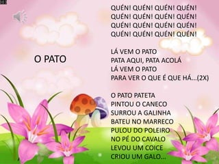 O PATO
QUÉN! QUÉN! QUÉN! QUÉN!
QUÉN! QUÉN! QUÉN! QUÉN!
QUÉN! QUÉN! QUÉN! QUÉN!
QUÉN! QUÉN! QUÉN! QUÉN!
LÁ VEM O PATO
PATA AQUI, PATA ACOLÁ
LÁ VEM O PATO
PARA VER O QUE É QUE HÁ...(2X)
O PATO PATETA
PINTOU O CANECO
SURROU A GALINHA
BATEU NO MARRECO
PULOU DO POLEIRO
NO PÉ DO CAVALO
LEVOU UM COICE
CRIOU UM GALO...
 