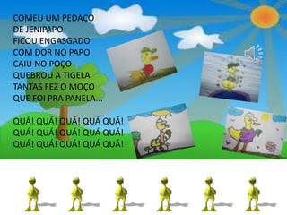 COMEU UM PEDAÇO
DE JENIPAPO
FICOU ENGASGADO
COM DOR NO PAPO
CAIU NO POÇO
QUEBROU A TIGELA
TANTAS FEZ O MOÇO
QUE FOI PRA PANELA...
QUÁ! QUÁ! QUÁ! QUÁ QUÁ!
QUÁ! QUÁ! QUÁ! QUÁ QUÁ!
QUÁ! QUÁ! QUÁ! QUÁ QUÁ!
 