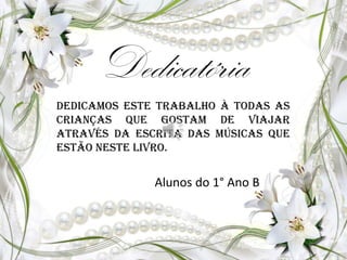 Dedicatória
Dedicamos este trabalho à todas as
crianças que gostam de viajar
através da escrita das músicas que
estão neste livro.
Alunos do 1° Ano B
 