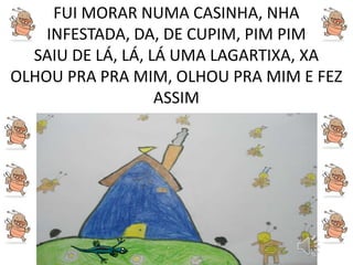 FUI MORAR NUMA CASINHA, NHA
INFESTADA, DA, DE CUPIM, PIM PIM
SAIU DE LÁ, LÁ, LÁ UMA LAGARTIXA, XA
OLHOU PRA PRA MIM, OLHOU PRA MIM E FEZ
ASSIM
 