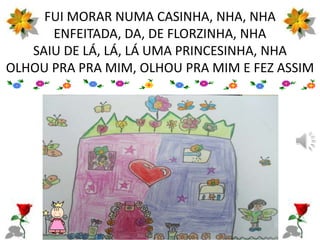 FUI MORAR NUMA CASINHA, NHA, NHA
ENFEITADA, DA, DE FLORZINHA, NHA
SAIU DE LÁ, LÁ, LÁ UMA PRINCESINHA, NHA
OLHOU PRA PRA MIM, OLHOU PRA MIM E FEZ ASSIM
 