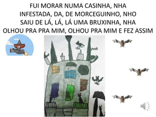 FUI MORAR NUMA CASINHA, NHA
INFESTADA, DA, DE MORCEGUINHO, NHO
SAIU DE LÁ, LÁ, LÁ UMA BRUXINHA, NHA
OLHOU PRA PRA MIM, OLHOU PRA MIM E FEZ ASSIM
 