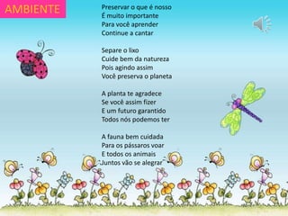 Preservar o que é nosso
É muito importante
Para você aprender
Continue a cantar
Separe o lixo
Cuide bem da natureza
Pois agindo assim
Você preserva o planeta
A planta te agradece
Se você assim fizer
E um futuro garantido
Todos nós podemos ter
A fauna bem cuidada
Para os pássaros voar
E todos os animais
Juntos vão se alegrar
AMBIENTE
 