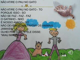 NÃO ATIRE O PAU NO GATO
NÃO ATIRE O PAU NO GATO - TO
PORQUE ISSO - SO
NÃO SE FAZ - FAZ - FAZ
O GATINHO - NHO
É NOSSO AMIGO - GO
NÃO DEVEMOS MALTRATAR OS ANIMAIS
JAMAIS!!!
OLHEI PRO GATO E ELE DISSE:
“MIAU MIAU MIAU”
 
