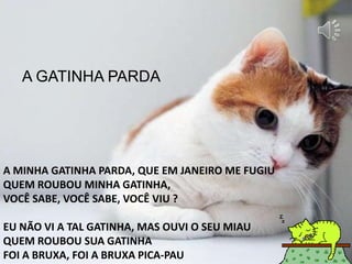 A MINHA GATINHA PARDA, QUE EM JANEIRO ME FUGIU
QUEM ROUBOU MINHA GATINHA,
VOCÊ SABE, VOCÊ SABE, VOCÊ VIU ?
EU NÃO VI A TAL GATINHA, MAS OUVI O SEU MIAU
QUEM ROUBOU SUA GATINHA
FOI A BRUXA, FOI A BRUXA PICA-PAU
A GATINHA PARDA
 