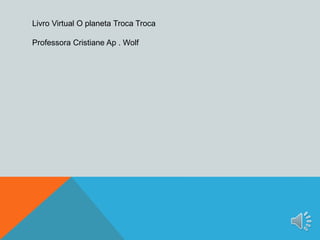 Livro Virtual O planeta Troca Troca 
Professora Cristiane Ap . Wolf 
 