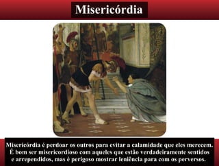 Misericórdia
Misericórdia é perdoar os outros para evitar a calamidade que eles merecem.
É bom ser misericordioso com aqueles que estão verdadeiramente sentidos
e arrependidos, mas é perigoso mostrar leniência para com os perversos.
 