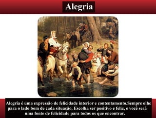 Alegria
Alegria é uma expressão de felicidade interior e contentamento.Sempre olhe
para o lado bom de cada situação. Escolha ser positivo e feliz, e você será
uma fonte de felicidade para todos os que encontrar.
 