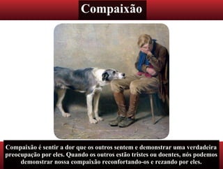Compaixão
Compaixão é sentir a dor que os outros sentem e demonstrar uma verdadeira
preocupação por eles. Quando os outros estão tristes ou doentes, nós podemos
demonstrar nossa compaixão reconfortando-os e rezando por eles.
 
