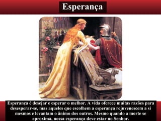 Esperança
Esperança é desejar e esperar o melhor. A vida oferece muitas razões para
desesperar-se, mas aqueles que escolhem a esperança rejuvenescem a si
mesmos e levantam o ânimo dos outros. Mesmo quando a morte se
aproxima, nossa esperança deve estar no Senhor.
 