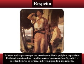 Respeito
Existem muitas pessoas que nos excedem em idade, posição e capacidade.
É sábio demonstrar-lhes respeito e escutar seus conselhos. Seja dócil e
você também vai se tornar, em breve, digno de muito respeito.
 