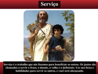 Serviço
Serviço é o trabalho que nós fazemos para beneficiar os outros. Os justos são
chamados a servir o fraco, o doente, o velho e o deficiente. Use sua força e
habilidades para servir os outros, e você será abençoado.
 