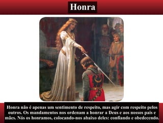 Honra
Honra não é apenas um sentimento de respeito, mas agir com respeito pelos
outros. Os mandamentos nos ordenam a honrar a Deus e aos nossos pais e
mães. Nós os honramos, colocando-nos abaixo deles: confiando e obedecendo.
 