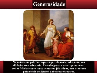 Generosidade
Na saúde e na pobreza, aqueles que são moderados usam seu
dinheiro com sabedoria. Eles não gastam suas riquezas com
coisas frívolas como roupas caras ou jóias finas, mas usam-nas
para servir ao Senhor e abençoar os outros.
 