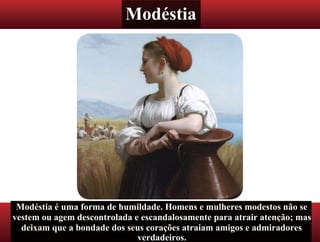 Modéstia
Modéstia é uma forma de humildade. Homens e mulheres modestos não se
vestem ou agem descontrolada e escandalosamente para atrair atenção; mas
deixam que a bondade dos seus corações atraiam amigos e admiradores
verdadeiros.
 