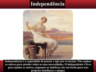 Independência
Independência é a capacidade de pensar e agir por si mesmo. Não explore
os outros para atender todas as suas necessidades. O independente é livre
para ajudar os outros, enquanto os indefesos são um fardo para seus
próprios familiares e amigos.
 