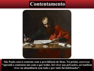 Contentamento
São Paulo estava contente com a providência de Deus. Na prisão, escreveu:
"aprendi a contentar-me com o que tenho. Sei viver nas privações, sei também
viver na abundância (em tudo e por tudo fui habituado)".
 