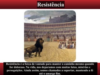 Resistência
Resistência é a força de vontade para manter o caminho mesmo quando
for doloroso. Na vida, nos deparamos com muitas lutas, misérias e
perseguições. Ainda assim, somos chamados a suportar, mantendo a fé
até o amargo fim.
 