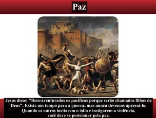 Paz
Jesus disse: "Bem-aventurados os pacíficos porque serão chamados filhos de
Deus". Existe um tempo para a guerra, mas nunca devemos apressá-lo.
Quando os outros incitarem o ódio e instigarem a violência,
você deve se posicionar pela paz.
 