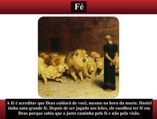 Fé
A fé é acreditar que Deus cuidará de você, mesmo na hora da morte. Daniel
tinha uma grande fé. Depois de ser jogado aos leões, ele escolheu ter fé em
Deus porque sabia que o justo caminha pela fé e não pela visão.
 