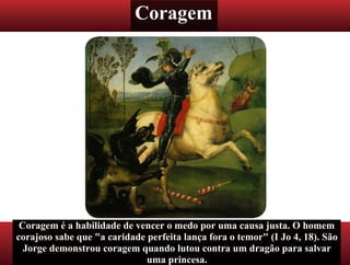Coragem
Coragem é a habilidade de vencer o medo por uma causa justa. O homem
corajoso sabe que "a caridade perfeita lança fora o temor" (I Jo 4, 18). São
Jorge demonstrou coragem quando lutou contra um dragão para salvar
uma princesa.
 