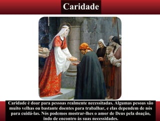 Caridade
Caridade é doar para pessoas realmente necessitadas. Algumas pesoas são
muito velhas ou bastante doentes para trabalhar, e elas dependem de nós
para cuidá-las. Nós podemos mostrar-lhes o amor de Deus pela doação,
indo de encontro às suas necessidades.
 