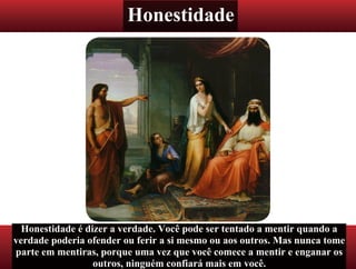 Honestidade
Honestidade é dizer a verdade. Você pode ser tentado a mentir quando a
verdade poderia ofender ou ferir a si mesmo ou aos outros. Mas nunca tome
parte em mentiras, porque uma vez que você comece a mentir e enganar os
outros, ninguém confiará mais em você.
 