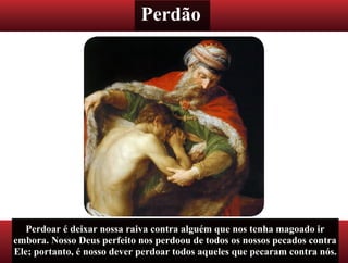 Perdão
Perdoar é deixar nossa raiva contra alguém que nos tenha magoado ir
embora. Nosso Deus perfeito nos perdoou de todos os nossos pecados contra
Ele; portanto, é nosso dever perdoar todos aqueles que pecaram contra nós.
 