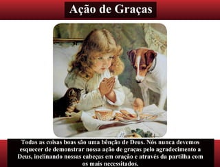 Ação de Graças
Todas as coisas boas são uma bênção de Deus. Nós nunca devemos
esquecer de demonstrar nossa ação de graças pelo agradecimento a
Deus, inclinando nossas cabeças em oração e através da partilha com
os mais necessitados.
 