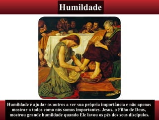Humildade
Humildade é ajudar os outros a ver sua própria importância e não apenas
mostrar a todos como nós somos importantes. Jesus, o Filho de Deus,
mostrou grande humildade quando Ele lavou os pés dos seus discípulos.
 