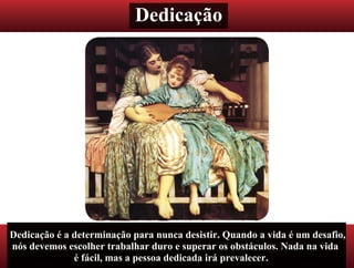 Dedicação
Dedicação é a determinação para nunca desistir. Quando a vida é um desafio,
nós devemos escolher trabalhar duro e superar os obstáculos. Nada na vida
é fácil, mas a pessoa dedicada irá prevalecer.
 