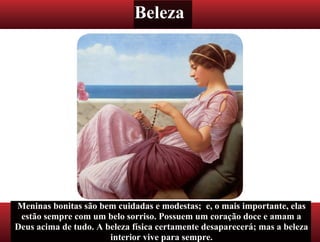 Beleza
Meninas bonitas são bem cuidadas e modestas; e, o mais importante, elas
estão sempre com um belo sorriso. Possuem um coração doce e amam a
Deus acima de tudo. A beleza física certamente desaparecerá; mas a beleza
interior vive para sempre.
 