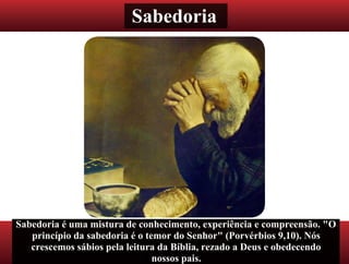 Sabedoria
Sabedoria é uma mistura de conhecimento, experiência e compreensão. "O
princípio da sabedoria é o temor do Senhor" (Porvérbios 9,10). Nós
crescemos sábios pela leitura da Bíblia, rezado a Deus e obedecendo
nossos pais.
 