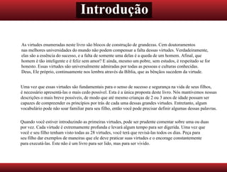 Introdução
As virtudes enumeradas neste livro são blocos de construção de grandezas. Cem doutoramentos
nas melhores universidades do mundo não podem compensar a falta dessas virtudes. Verdadeiramente,
elas são a essência do sucesso, e a falta de somente uma delas é a queda de um homem. Afinal, que
homem é tão inteligente e é feliz sem amor? E ainda, mesmo um pobre, sem estudos, é respeitado se for
honesto. Essas virtudes são universalmente admiradas por todas as pessoas e culturas conhecidas.
Deus, Ele próprio, continuamente nos lembra através da Bíblia, que as bênçãos sucedem da virtude.
Uma vez que essas virtudes são fundamentais para o senso de sucesso e segurança na vida de seus filhos,
é necessário apresentá-las o mais cedo possível. Esta é a única proposta deste livro. Nós mantivemos nossas
descrições o mais breve possíveis, de modo que até mesmo crianças de 2 ou 3 anos de idade possam ser
capazes de compreender os princípios por trás de cada uma dessas grandes virtudes. Entretanto, algum
vocabulário pode não soar familiar para seu filho, então você pode precisar definir algumas dessas palavras.
Quando você estiver introduzindo as primeiras virtudes, pode ser prudente comentar sobre uma ou duas
por vez. Cada virtude é extremamente profunda e levará algum tempo para ser digerida. Uma vez que
você e seu filho tenham visto todas as 28 virtudes, você terá que revisá-las todos os dias. Peça para
seu filho dar exemplos de maneiras que ele deve praticar suas virtudes e o encorage constantemente
para executá-las. Este não é um livro para ser lido, mas para ser vivido.
 