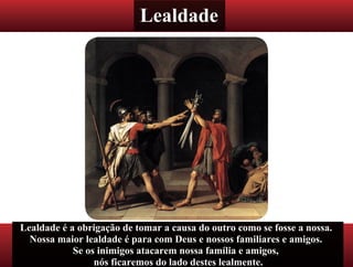 Lealdade
Lealdade é a obrigação de tomar a causa do outro como se fosse a nossa.
Nossa maior lealdade é para com Deus e nossos familiares e amigos.
Se os inimigos atacarem nossa família e amigos,
nós ficaremos do lado destes lealmente.
 