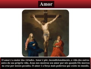 Amor
O amor é a maior das virtudes. Amar é pôr, incondicionalmente, a vida dos outros
antes da sua própria vida. Jesus nos mostrou seu amor por nós quando Ele morreu
na cruz por nossos pecados. O amor é a força mais poderosa que existe no mundo.
 