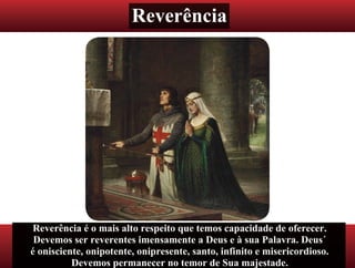 Reverência
Reverência é o mais alto respeito que temos capacidade de oferecer.
Devemos ser reverentes imensamente a Deus e à sua Palavra. Deus´
é onisciente, onipotente, onipresente, santo, infinito e misericordioso.
Devemos permanecer no temor de Sua majestade.
 