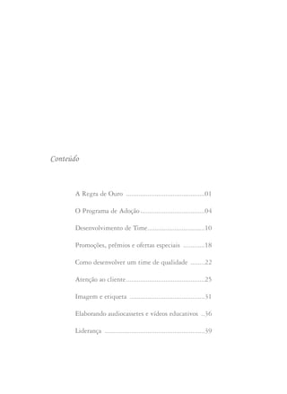 Conteúdo
A Regra de Ouro ............................................01
O Programa de Adoção ....................................04
Desenvolvimento de Time................................10
Promoções, prêmios e ofertas especiais ............18
Como desenvolver um time de qualidade ........22
Atenção ao cliente............................................25
Imagem e etiqueta ..........................................31
Elaborando audiocassetes e vídeos educativos ..36
Liderança ........................................................39
 