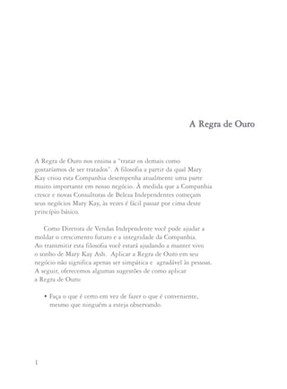 1 2
A Regra de Ouro nos ensina a “tratar os demais como
gostaríamos de ser tratados”. A filosofia a partir da qual Mary
Kay criou esta Companhia desempenha atualmente uma parte
muito importante em nosso negócio. À medida que a Companhia
cresce e novas Consultoras de Beleza Independentes começam
seus negócios Mary Kay, às vezes é fácil passar por cima deste
princípio básico.
Como Diretora de Vendas Independente você pode ajudar a
moldar o crescimento futuro e a integridade da Companhia.
Ao transmitir esta filosofia você estará ajudando a manter vivo
o sonho de Mary Kay Ash. Aplicar a Regra de Ouro em seu
negócio não significa apenas ser simpática e agradável às pessoas.
A seguir, oferecemos algumas sugestões de como aplicar
a Regra de Ouro:
• Faça o que é certo em vez de fazer o que é conveniente,
mesmo que ninguém a esteja observando.
AA RReeggrraa ddee OOuurroo • Respeite e ame incondicionalmente as Consultoras
de seu grupo, sua Unidade e sua área Nacional.
• Apóie nosso programa único de adoção como
Mary Kay Ash pediu.
• Não venda a clientes de outras pessoas.
• Considere como Consultoras e clientes potenciais
ao perguntar se alguém já ofereceu um facial ou a
oportunidade Mary Kay a elas e perguntando se
atualmente elas têm uma Consultora de Beleza
Independente que as atende.
• Atue com responsabilidade e faça o que você disser
que vai fazer.
• Lidere com seu exemplo.
• Comporte-se profissionalmente em todos os eventos
Mary Kay, seguindo as normas que Mary Kay Ash
solicitou que seguíssemos.
 