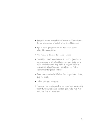 1 2
A Regra de Ouro nos ensina a “tratar os demais como
gostaríamos de ser tratados”. A filosofia a partir da qual Mary
Kay criou esta Companhia desempenha atualmente uma parte
muito importante em nosso negócio. À medida que a Companhia
cresce e novas Consultoras de Beleza Independentes começam
seus negócios Mary Kay, às vezes é fácil passar por cima deste
princípio básico.
Como Diretora de Vendas Independente você pode ajudar a
moldar o crescimento futuro e a integridade da Companhia.
Ao transmitir esta filosofia você estará ajudando a manter vivo
o sonho de Mary Kay Ash. Aplicar a Regra de Ouro em seu
negócio não significa apenas ser simpática e agradável às pessoas.
A seguir, oferecemos algumas sugestões de como aplicar
a Regra de Ouro:
• Faça o que é certo em vez de fazer o que é conveniente,
mesmo que ninguém a esteja observando.
AA RReeggrraa ddee OOuurroo • Respeite e ame incondicionalmente as Consultoras
de seu grupo, sua Unidade e sua área Nacional.
• Apóie nosso programa único de adoção como
Mary Kay Ash pediu.
• Não venda a clientes de outras pessoas.
• Considere como Consultoras e clientes potenciais
ao perguntar se alguém já ofereceu um facial ou a
oportunidade Mary Kay a elas e perguntando se
atualmente elas têm uma Consultora de Beleza
Independente que as atende.
• Atue com responsabilidade e faça o que você disser
que vai fazer.
• Lidere com seu exemplo.
• Comporte-se profissionalmente em todos os eventos
Mary Kay, seguindo as normas que Mary Kay Ash
solicitou que seguíssemos.
 