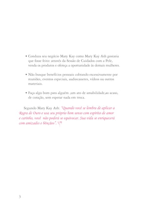 3 4
Segundo Mary Kay Ash: “Quando você se lembra de aplicar a
Regra de Ouro e usa seu próprio bom senso com espírito de amor
e carinho, você não poderá se equivocar. Sua vida se enriquecerá
com amizades e bênçãos”.
• Conduza seu negócio Mary Kay como Mary Kay Ash gostaria
que fosse feito: através da Sessão de Cuidados com a Pele,
venda os produtos e ofereça a oportunidade às demais mulheres.
• Não busque benefícios pessoais cobrando excessivamente por
reuniões, eventos especiais, audiocassetes, vídeos ou outros
materiais.
• Faça algo bom para alguém ,um ato de amabilidade,ao acaso,
de coração, sem esperar nada em troca.
Mary Kay Ash criou o sistema de adoção porque em sua carreira,
anos atrás, ela se mudou de Dallas, Texas, para St. Louis,
Missouri. Ao fazê-lo, ela perdeu o negócio a que havia se
dedicado a desenvolver por sete anos e teve que começar uma vez
mais desde o princípio. Pensando como havia sido terrivelmente
injusto, quando começou a Mary Kay Cosméticos, ela decidiu
que teria a liberdade de não designar territórios. Sabia que isto
somente funcionaria se cada Diretora de Vendas Independente
cooperasse com todas as demais Diretoras de Vendas
Independentes. Como disse Mary Kay:
“A única maneira de manter nossa política de não ter
territórios é cada Diretora de Vendas apoiar o Espírito
de Ajuda, dando as boas vindas às Consultoras de outras
Unidades, assim como uma família adota um filho, sem
fazer diferenças entre o adotivo e os seus próprios filhos”.
OO PPrrooggrraammaa ddee AAddooççããoo
 